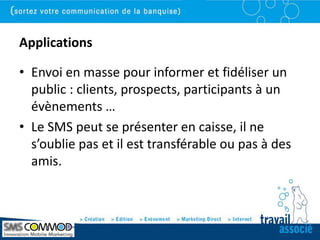 Applications

• Envoi en masse pour informer et fidéliser un
  public : clients, prospects, participants à un
  évènements …
• Le SMS peut se présenter en caisse, il ne
  s’oublie pas et il est transférable ou pas à des
  amis.
 