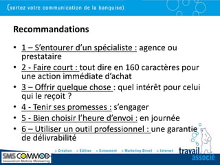 Recommandations
• 1 – S’entourer d’un spécialiste : agence ou
  prestataire
• 2 - Faire court : tout dire en 160 caractères pour
  une action immédiate d’achat
• 3 – Offrir quelque chose : quel intérêt pour celui
  qui le reçoit ?
• 4 - Tenir ses promesses : s’engager
• 5 - Bien choisir l’heure d’envoi : en journée
• 6 – Utiliser un outil professionnel : une garantie
  de délivrabilité
 