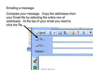 Emailing a message: Compose your message. Copy the addresses from your Excel file by selecting the entire row of addresses. At the top of your email you need to click the To…