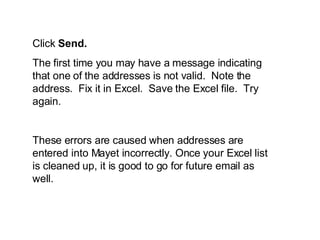 Click Send. The first time you may have a message indicating that one of the addresses is not valid. Note the address. Fix it in Excel. Save the Excel file. Try again. These errors are caused when addresses are entered into Mayet incorrectly. Once your Excel list is cleaned up, it is good to go for future email as well.