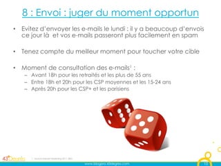 8 : Envoi : juger du moment opportun
•  Evitez d’envoyer les e-mails le lundi : il y a beaucoup d’envois
   ce jour là et vos e-mails passeront plus facilement en spam

•  Tenez compte du meilleur moment pour toucher votre cible

•  Moment de consultation des e-mails1 :
   –  Avant 18h pour les retraités et les plus de 55 ans
   –  Entre 18h et 20h pour les CSP moyennes et les 15-24 ans
   –  Après 20h pour les CSP+ et les parisiens




      1 : Source Internet Marketing 2011, EBG

                                                www.blogpro.43degres.com   10
 