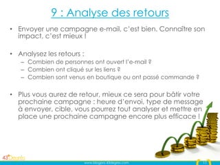 9 : Analyse des retours
•  Envoyer une campagne e-mail, c’est bien. Connaître son
   impact, c’est mieux !

•  Analysez les retours :
   –  Combien de personnes ont ouvert l’e-mail ?
   –  Combien ont cliqué sur les liens ?
   –  Combien sont venus en boutique ou ont passé commande ?


•  Plus vous aurez de retour, mieux ce sera pour bâtir votre
   prochaine campagne : heure d’envoi, type de message
   à envoyer, cible, vous pourrez tout analyser et mettre en
   place une prochaine campagne encore plus efficace !




                            www.blogpro.43degres.com           11
 