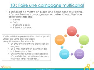 10 : Faire une campagne multicanal
  •  L’idéal est de mettre en place une campagne multicanal,
     c’est-à-dire une campagne qui va arriver à vos clients de
     différentes façons :
       –    E-mail
       –    SMS
       –    Publicité papier
       –    Réseaux sociaux…
                                                                              SMS



L’idée est d’être présent sur les divers supports
utilisés par votre cible de façon                            Affichage
                                                                                            E-mail
                                                             magasin
complémentaire. Par exemple :
        Un SMS annonçant une promotion en
          magasin,
        Un e-mail mettant en avant l’un des
          articles en promotion
                                                                                    Publicité
        Une annonce sur les réseaux sociaux                        Réseaux
                                                                    sociaux
                                                                                     dans le
                                                                                     journal
          d’une réduction supplémentaire pour
          tous vos « fans » Facebook…



                                  www.blogpro.43degres.com                                           12
 