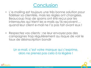 Conclusion
•  L’e-mailing est toujours une très bonne solution pour
   fidéliser sa clientèle, mais les règles ont changées.
   Beaucoup trop de spams ont été reçus par les
   internautes qui trient les e-mails qu’ils reçoivent…
   quand leur client e-mail ne l’a pas fait avant eux !

•  Respectez vos clients : ne leur envoyez pas des
   campagnes trop régulièrement au risque de voir le
   taux de désinscription bondir


     Un e-mail, c’est votre marque qui s’exprime,
        alors ne prenez pas cela à la légère !



                    www.blogpro.43degres.com           13
 