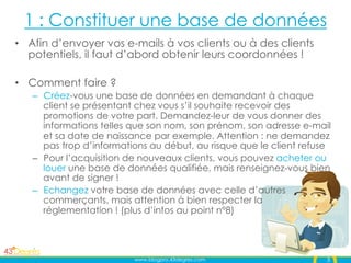 1 : Constituer une base de données
•  Afin d’envoyer vos e-mails à vos clients ou à des clients
   potentiels, il faut d’abord obtenir leurs coordonnées !

•  Comment faire ?
   –  Créez-vous une base de données en demandant à chaque
      client se présentant chez vous s’il souhaite recevoir des
      promotions de votre part. Demandez-leur de vous donner des
      informations telles que son nom, son prénom, son adresse e-mail
      et sa date de naissance par exemple. Attention : ne demandez
      pas trop d’informations au début, au risque que le client refuse
   –  Pour l’acquisition de nouveaux clients, vous pouvez acheter ou
      louer une base de données qualifiée, mais renseignez-vous bien
      avant de signer !
   –  Echangez votre base de données avec celle d’autres
      commerçants, mais attention à bien respecter la
      réglementation ! (plus d’infos au point n°8)




                         www.blogpro.43degres.com                    3
 