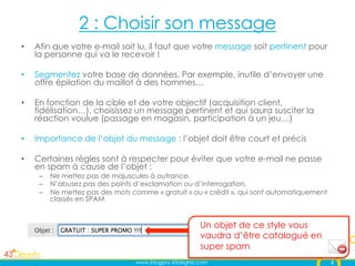 2 : Choisir son message
•    Afin que votre e-mail soit lu, il faut que votre message soit pertinent pour
     la personne qui va le recevoir !

•    Segmentez votre base de données. Par exemple, inutile d’envoyer une
     offre épilation du maillot à des hommes…

•    En fonction de la cible et de votre objectif (acquisition client,
     fidélisation…), choisissez un message pertinent et qui saura susciter la
     réaction voulue (passage en magasin, participation à un jeu…)

•    Importance de l’objet du message : l’objet doit être court et précis

•    Certaines règles sont à respecter pour éviter que votre e-mail ne passe
     en spam à cause de l’objet :
      –  Ne mettez pas de majuscules à outrance,
      –  N’abusez pas des points d’exclamation ou d’interrogation,
      –  Ne mettez pas des mots comme « gratuit » ou « crédit », qui sont automatiquement
         classés en SPAM


                                                      Un objet de ce style vous
                                                      vaudra d’être catalogué en
                                                      super spam
                                 www.blogpro.43degres.com                                   4
 
