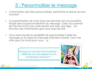 3 : Personnaliser le message
•  L’information doit être personnalisée, pertinente et arriver au bon
   moment

•  La segmentation de votre base de données est une première
   étape dans la personnalisation du message. Cela vous permet
   de trier les inscrits par code postal, par sexe, par âge… en
   fonction des informations que vous avez récolté

•  Vous avez ensuite la possibilité de personnaliser l’objet du
   message ou le corps du message (« Bonjour Sophie, voici une
   offre que j’ai choisi pour vous… »)



                   Pensez aux e-mails d’anniversaire :
                    + 300% de clic par rapport à une
                         campagne classique !1


      1 : Source Experian The Birthday and Anniversary Report

                                                        www.blogpro.43degres.com   5
 