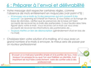 6 : Préparer à l’envoi et délivrabilité
•  Votre message doit respecter certaines règles, comme
   l’absence de mots entièrement en majuscules (voir point n°3) :
   –  N’envoyez vos e-mails qu’à des personnes qui ont consenti à les
      recevoir ! Le spaming est interdit en France. Si vous faites un échange de
      base de données, vérifiez que les personnes de la base ont bien
      accepté de recevoir les e-mails des partenaires. Il vous faudra alors faire
      figurer dans votre e-mail : Vous recevez cet e-mail car vous avez
      accepté de recevoir les informations des partenaires de… 
   –  Toujours mettre un lien de désinscription (généralement situé en bas de
      l’e-mail)

•  Choisissez bien votre solution d’e-mailing, et si vous avez un
   grand nombre d’e-mails à envoyer, le mieux sera de passer par
   un routeur professionnel



      Envoyer un e-mail peut paraître simple et à la portée de tous, mais
        lorsque l’on prospecte ou que l’on veut fidéliser sa clientèle, il est
       important de tout faire correctement, voire de confier cela à des
                                 professionnels

                               www.blogpro.43degres.com                          8
 