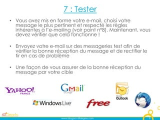 7 : Tester
•  Vous avez mis en forme votre e-mail, choisi votre
   message le plus pertinent et respecté les règles
   inhérentes à l’e-mailing (voir point n°8). Maintenant, vous
   devez vérifier que cela fonctionne !

•  Envoyez votre e-mail sur des messageries test afin de
   vérifier la bonne réception du message et de rectifier le
   tir en cas de problème

•  Une façon de vous assurer de la bonne réception du
   message par votre cible




                      www.blogpro.43degres.com                 9
 
