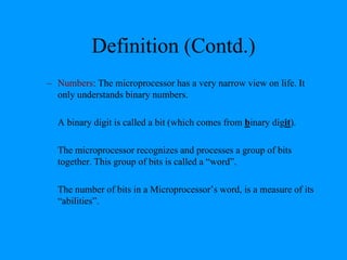 Definition (Contd.)
– Numbers: The microprocessor has a very narrow view on life. It
only understands binary numbers.
A binary digit is called a bit (which comes from binary digit).
The microprocessor recognizes and processes a group of bits
together. This group of bits is called a “word”.
The number of bits in a Microprocessor’s word, is a measure of its
“abilities”.
 