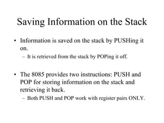 Saving Information on the Stack
• Information is saved on the stack by PUSHing it
on.
– It is retrieved from the stack by POPing it off.
• The 8085 provides two instructions: PUSH and
POP for storing information on the stack and
retrieving it back.
– Both PUSH and POP work with register pairs ONLY.
 