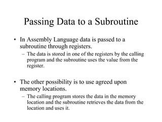 Passing Data to a Subroutine
• In Assembly Language data is passed to a
subroutine through registers.
– The data is stored in one of the registers by the calling
program and the subroutine uses the value from the
register.
• The other possibility is to use agreed upon
memory locations.
– The calling program stores the data in the memory
location and the subroutine retrieves the data from the
location and uses it.
 
