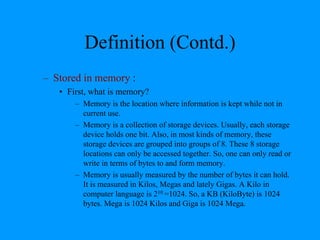 Definition (Contd.)
– Stored in memory :
• First, what is memory?
– Memory is the location where information is kept while not in
current use.
– Memory is a collection of storage devices. Usually, each storage
device holds one bit. Also, in most kinds of memory, these
storage devices are grouped into groups of 8. These 8 storage
locations can only be accessed together. So, one can only read or
write in terms of bytes to and form memory.
– Memory is usually measured by the number of bytes it can hold.
It is measured in Kilos, Megas and lately Gigas. A Kilo in
computer language is 210 =1024. So, a KB (KiloByte) is 1024
bytes. Mega is 1024 Kilos and Giga is 1024 Mega.
 