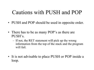 Cautions with PUSH and POP
• PUSH and POP should be used in opposite order.
• There has to be as many POP’s as there are
PUSH’s.
– If not, the RET statement will pick up the wrong
information from the top of the stack and the program
will fail.
• It is not advisable to place PUSH or POP inside a
loop.
 