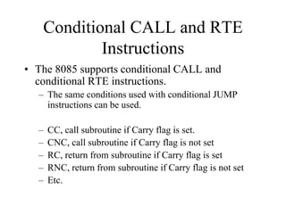 Conditional CALL and RTE
Instructions
• The 8085 supports conditional CALL and
conditional RTE instructions.
– The same conditions used with conditional JUMP
instructions can be used.
– CC, call subroutine if Carry flag is set.
– CNC, call subroutine if Carry flag is not set
– RC, return from subroutine if Carry flag is set
– RNC, return from subroutine if Carry flag is not set
– Etc.
 