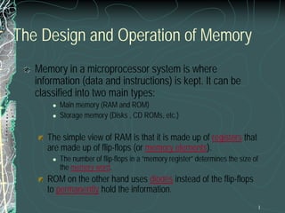 1
The Design and Operation of Memory
Memory in a microprocessor system is where
information (data and instructions) is kept. It can be
classified into two main types:
 Main memory (RAM and ROM)
 Storage memory (Disks , CD ROMs, etc.)
The simple view of RAM is that it is made up of registers that
are made up of flip-flops (or memory elements).
 The number of flip-flops in a “memory register” determines the size of
the memory word.
ROM on the other hand uses diodes instead of the flip-flops
to permanently hold the information.
 