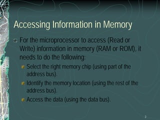 2
Accessing Information in Memory
For the microprocessor to access (Read or
Write) information in memory (RAM or ROM), it
needs to do the following:
Select the right memory chip (using part of the
address bus).
Identify the memory location (using the rest of the
address bus).
Access the data (using the data bus).
 