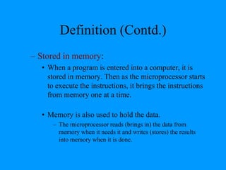 Definition (Contd.)
– Stored in memory:
• When a program is entered into a computer, it is
stored in memory. Then as the microprocessor starts
to execute the instructions, it brings the instructions
from memory one at a time.
• Memory is also used to hold the data.
– The microprocessor reads (brings in) the data from
memory when it needs it and writes (stores) the results
into memory when it is done.
 