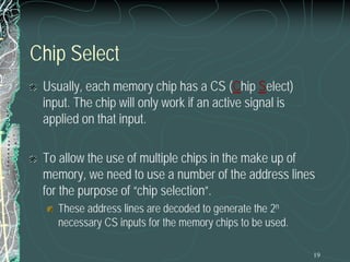 19
Chip Select
Usually, each memory chip has a CS (Chip Select)
input. The chip will only work if an active signal is
applied on that input.
To allow the use of multiple chips in the make up of
memory, we need to use a number of the address lines
for the purpose of “chip selection”.
These address lines are decoded to generate the 2n
necessary CS inputs for the memory chips to be used.
 