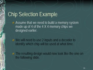 20
Chip Selection Example
Assume that we need to build a memory system
made up of 4 of the 4 X 4 memory chips we
designed earlier.
We will need to use 2 inputs and a decoder to
identify which chip will be used at what time.
The resulting design would now look like the one on
the following slide.
 