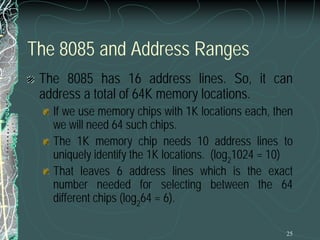 25
The 8085 and Address Ranges
The 8085 has 16 address lines. So, it can
address a total of 64K memory locations.
If we use memory chips with 1K locations each, then
we will need 64 such chips.
The 1K memory chip needs 10 address lines to
uniquely identify the 1K locations. (log2
1024 = 10)
That leaves 6 address lines which is the exact
number needed for selecting between the 64
different chips (log2
64 = 6).
 