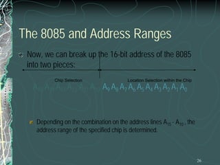 26
The 8085 and Address Ranges
Now, we can break up the 16-bit address of the 8085
into two pieces:
A15 A14 A13 A12 A11 A10 A9 A8 A7 A6 A5 A4 A3 A2 A1 A0
Depending on the combination on the address lines A15 - A10 , the
address range of the specified chip is determined.
Location Selection within the Chip
Chip Selection
 