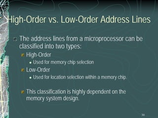 30
High-Order vs. Low-Order Address Lines
The address lines from a microprocessor can be
classified into two types:
High-Order
 Used for memory chip selection
Low-Order
 Used for location selection within a memory chip.
This classification is highly dependent on the
memory system design.
 