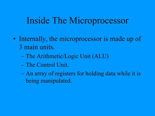 Inside The Microprocessor
• Internally, the microprocessor is made up of
3 main units.
– The Arithmetic/Logic Unit (ALU)
– The Control Unit.
– An array of registers for holding data while it is
being manipulated.
 