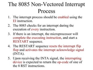 1. The interrupt process should be enabled using the
EI instruction.
2. The 8085 checks for an interrupt during the
execution of every instruction.
3. If there is an interrupt, the microprocessor will
complete the executing instruction, and start a
RESTART sequence.
4. The RESTART sequence resets the interrupt flip
flop and activates the interrupt acknowledge signal
(INTA).
5. Upon receiving the INTA signal, the interrupting
device is expected to return the op-code of one of
the 8 RST instructions.
The 8085 Non-Vectored Interrupt
Process
 