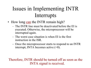Issues in Implementing INTR
Interrupts
• How long can the INTR remain high?
– The INTR line must be deactivated before the EI is
executed. Otherwise, the microprocessor will be
interrupted again.
– The worst case situation is when EI is the first
instruction in the ISR.
– Once the microprocessor starts to respond to an INTR
interrupt, INTA becomes active (=0).
Therefore, INTR should be turned off as soon as the
INTA signal is received.
 