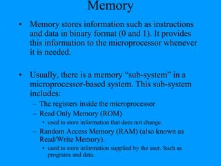 Memory
• Memory stores information such as instructions
and data in binary format (0 and 1). It provides
this information to the microprocessor whenever
it is needed.
• Usually, there is a memory “sub-system” in a
microprocessor-based system. This sub-system
includes:
– The registers inside the microprocessor
– Read Only Memory (ROM)
• used to store information that does not change.
– Random Access Memory (RAM) (also known as
Read/Write Memory).
• used to store information supplied by the user. Such as
programs and data.
 