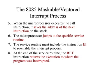 The 8085 Maskable/Vectored
Interrupt Process
5. When the microprocessor executes the call
instruction, it saves the address of the next
instruction on the stack.
6. The microprocessor jumps to the specific service
routine.
7. The service routine must include the instruction EI
to re-enable the interrupt process.
8. At the end of the service routine, the RET
instruction returns the execution to where the
program was interrupted.
 
