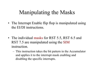 Manipulating the Masks
• The Interrupt Enable flip flop is manipulated using
the EI/DI instructions.
• The individual masks for RST 5.5, RST 6.5 and
RST 7.5 are manipulated using the SIM
instruction.
– This instruction takes the bit pattern in the Accumulator
and applies it to the interrupt mask enabling and
disabling the specific interrupts.
 