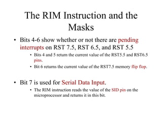The RIM Instruction and the
Masks
• Bits 4-6 show whether or not there are pending
interrupts on RST 7.5, RST 6.5, and RST 5.5
• Bits 4 and 5 return the current value of the RST5.5 and RST6.5
pins.
• Bit 6 returns the current value of the RST7.5 memory flip flop.
• Bit 7 is used for Serial Data Input.
• The RIM instruction reads the value of the SID pin on the
microprocessor and returns it in this bit.
 
