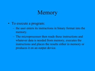 Memory
• To execute a program:
– the user enters its instructions in binary format into the
memory.
– The microprocessor then reads these instructions and
whatever data is needed from memory, executes the
instructions and places the results either in memory or
produces it on an output device.
 