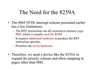 The Need for the 8259A
• The 8085 INTR interrupt scheme presented earlier
has a few limitations:
– The RST instructions are all vectored to memory page
00H, which is usually used for ROM.
– It requires additional hardware to produce the RST
instruction opcodes.
– Priorities are set by hardware.
• Therefore, we need a device like the 8259A to
expand the priority scheme and allow mapping to
pages other than 00H.
 