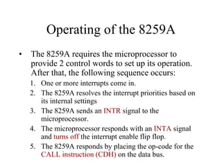 Operating of the 8259A
• The 8259A requires the microprocessor to
provide 2 control words to set up its operation.
After that, the following sequence occurs:
1. One or more interrupts come in.
2. The 8259A resolves the interrupt priorities based on
its internal settings
3. The 8259A sends an INTR signal to the
microprocessor.
4. The microprocessor responds with an INTA signal
and turns off the interrupt enable flip flop.
5. The 8259A responds by placing the op-code for the
CALL instruction (CDH) on the data bus.
 