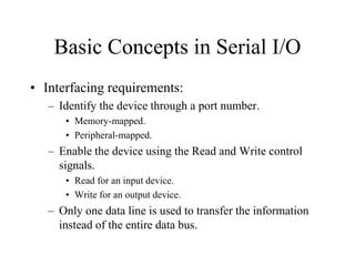 Basic Concepts in Serial I/O
• Interfacing requirements:
– Identify the device through a port number.
• Memory-mapped.
• Peripheral-mapped.
– Enable the device using the Read and Write control
signals.
• Read for an input device.
• Write for an output device.
– Only one data line is used to transfer the information
instead of the entire data bus.
 