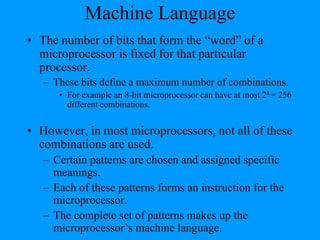 Machine Language
• The number of bits that form the “word” of a
microprocessor is fixed for that particular
processor.
– These bits define a maximum number of combinations.
• For example an 8-bit microprocessor can have at most 28 = 256
different combinations.
• However, in most microprocessors, not all of these
combinations are used.
– Certain patterns are chosen and assigned specific
meanings.
– Each of these patterns forms an instruction for the
microprocessor.
– The complete set of patterns makes up the
microprocessor’s machine language.
 