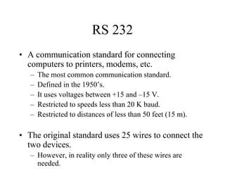 RS 232
• A communication standard for connecting
computers to printers, modems, etc.
– The most common communication standard.
– Defined in the 1950’s.
– It uses voltages between +15 and –15 V.
– Restricted to speeds less than 20 K baud.
– Restricted to distances of less than 50 feet (15 m).
• The original standard uses 25 wires to connect the
two devices.
– However, in reality only three of these wires are
needed.
 