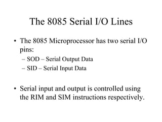 The 8085 Serial I/O Lines
• The 8085 Microprocessor has two serial I/O
pins:
– SOD – Serial Output Data
– SID – Serial Input Data
• Serial input and output is controlled using
the RIM and SIM instructions respectively.
 
