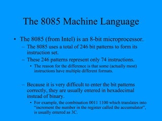 The 8085 Machine Language
• The 8085 (from Intel) is an 8-bit microprocessor.
– The 8085 uses a total of 246 bit patterns to form its
instruction set.
– These 246 patterns represent only 74 instructions.
• The reason for the difference is that some (actually most)
instructions have multiple different formats.
– Because it is very difficult to enter the bit patterns
correctly, they are usually entered in hexadecimal
instead of binary.
• For example, the combination 0011 1100 which translates into
“increment the number in the register called the accumulator”,
is usually entered as 3C.
 