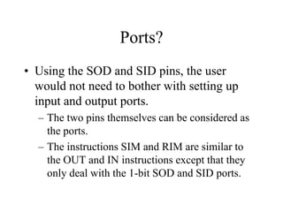 Ports?
• Using the SOD and SID pins, the user
would not need to bother with setting up
input and output ports.
– The two pins themselves can be considered as
the ports.
– The instructions SIM and RIM are similar to
the OUT and IN instructions except that they
only deal with the 1-bit SOD and SID ports.
 