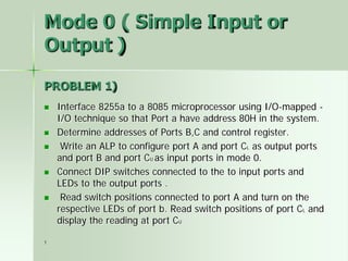1
Mode 0 ( Simple Input or
Output )
PROBLEM 1)
 Interface 8255a to a 8085 microprocessor using I/O-mapped -
I/O technique so that Port a have address 80H in the system.
 Determine addresses of Ports B,C and control register.
 Write an ALP to configure port A and port CL as output ports
and port B and port CU as input ports in mode 0.
 Connect DIP switches connected to the to input ports and
LEDs to the output ports .
 Read switch positions connected to port A and turn on the
respective LEDs of port b. Read switch positions of port CL and
display the reading at port CU
 