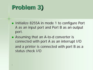 1
Problem 3)
 Initialize 8255A in mode 1 to configure Port
A as an input port and Port B as an output
port.
 Assuming that an A-to-d converter is
connected with port A as an interrupt I/O
and a printer is connected with port B as a
status check I/O
 