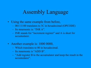 Assembly Language
• Using the same example from before,
– 00111100 translates to 3C in hexadecimal (OPCODE)
– Its mnemonic is: “INR A”.
– INR stands for “increment register” and A is short for
accumulator.
• Another example is: 1000 0000,
– Which translates to 80 in hexadecimal.
– Its mnemonic is “ADD B”.
– “Add register B to the accumulator and keep the result in the
accumulator”.
 
