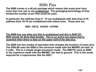 8086 Pins
The 8086 comes in a 40 pin package which means that some pins have
more than one use or are multiplexed. The packaging technology of time
limited the number of pin that could be used.
In particular, the address lines 0 - 15 are multiplexed with data lines 0-15,
address lines 16-19 are multiplexed with status lines. These pins are
AD0 - AD15, A16/S3 - A19/S6
The 8086 has one other pin that is multiplexed and this is BHE’/S7.
BHE stands for Byte High Enable. This is an active low signal that is
asserted when there is data on the upper half of the data bus.
The 8086 has two modes of operation that changes the function of some pins.
The SDK-86 uses the 8086 in the minimum mode with the MN/MX’ pin tied to
5 volts. This is a simple single processor mode. The IBM PC uses an 8088
in the maximum mode with the MN/MX” pin tied to ground. This is the mode
required for a coprocessor like the 8087.
I-47
 