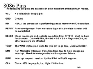 8086 Pins
The following are pins are available in both minimum and maximum modes.
VCC + 5 volt power supply pin.
GND Ground
RD’ READ: the processor is performing a read memory or I/O operation.
READY Acknowledgement from wait-state logic that the data transfer will
be completed.
RESET Stops processor and restarts execution from FFFF:0. Must be high
for 4 clocks. CS = 0FFFFH, IP = DS = SS = ES = Flags = 0000H, no
other registers are affected.
TEST’ The WAIT instruction waits for this pin to go low. Used with 8087.
NMI Non Maskable Interrupt: transition from low to high causes an
interrupt. Used for emergencies such as power failure.
INTR Interrupt request: masked by the IF bit in FLAG register.
CLK Clock: 33% duty cycle, i.e., high 1/3 the time.
I-49
 