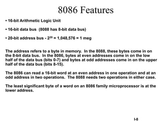 • 16-bit Arithmetic Logic Unit
• 16-bit data bus (8088 has 8-bit data bus)
• 20-bit address bus - 220 = 1,048,576 = 1 meg
The address refers to a byte in memory. In the 8088, these bytes come in on
the 8-bit data bus. In the 8086, bytes at even addresses come in on the low
half of the data bus (bits 0-7) and bytes at odd addresses come in on the upper
half of the data bus (bits 8-15).
The 8086 can read a 16-bit word at an even address in one operation and at an
odd address in two operations. The 8088 needs two operations in either case.
The least significant byte of a word on an 8086 family microprocessor is at the
lower address.
I-8
8086 Features
 