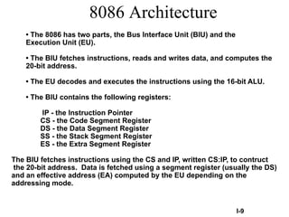 8086 Architecture
• The 8086 has two parts, the Bus Interface Unit (BIU) and the
Execution Unit (EU).
• The BIU fetches instructions, reads and writes data, and computes the
20-bit address.
• The EU decodes and executes the instructions using the 16-bit ALU.
• The BIU contains the following registers:
IP - the Instruction Pointer
CS - the Code Segment Register
DS - the Data Segment Register
SS - the Stack Segment Register
ES - the Extra Segment Register
The BIU fetches instructions using the CS and IP, written CS:IP, to contruct
the 20-bit address. Data is fetched using a segment register (usually the DS)
and an effective address (EA) computed by the EU depending on the
addressing mode.
I-9
 